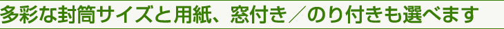 多彩な封筒サイズと用紙、窓付き／のり付きも選べます