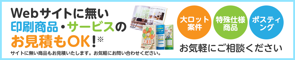Webサイトに無い印刷商品・サービスのお見積りもOK！｜大ロット案件・特殊仕様商品・ポスティング お気軽にご相談ください
