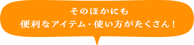 そのほかにも便利なアイテム・使い方がたくさん！