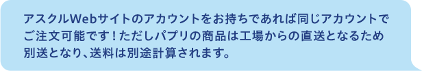 アスクルWebサイトのアカウントをお持ちであれば同じアカウントでご注文可能です！ただしパプリの商品は工場からの直送となるため別送となり、送料は別途計算されます。