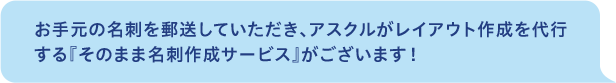 お手元の名刺を郵送していただき、アスクルがレイアウト作成を代行する「そのまま名刺作成サービス」がございます！