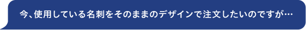 今、使用している名刺をそのままのデザインで注文したいのですが…